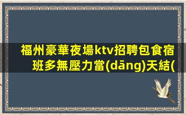 福州豪華夜場ktv招聘包食宿 班多無壓力當(dāng)天結(jié)優(yōu)質(zhì)生意好